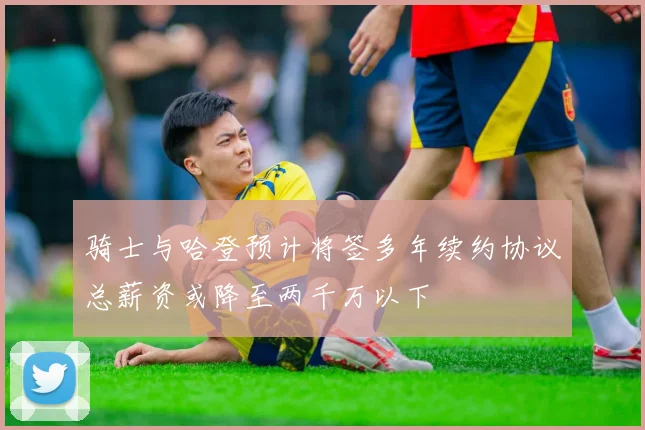 骑士与哈登预计将签多年续约协议总薪资或降至两千万以下