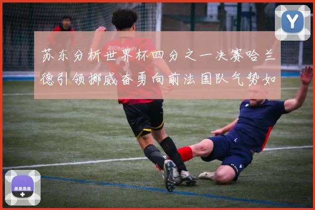苏东分析世界杯四分之一决赛哈兰德引领挪威奋勇向前法国队气势如虹